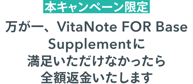 本キャンペーン限定 万が一、「VitaNote FOR Base Supplement」に満足いただけなかったら全額返金いたします