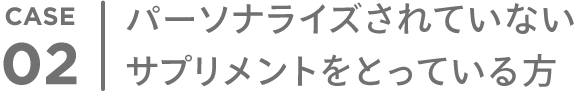 CASE 02 パーソナライズされていない サプリメントをとっている方